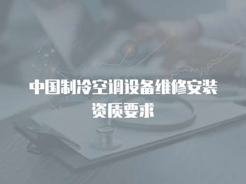 中國制冷空調(diào)設(shè)備維修安裝資質(zhì)要求