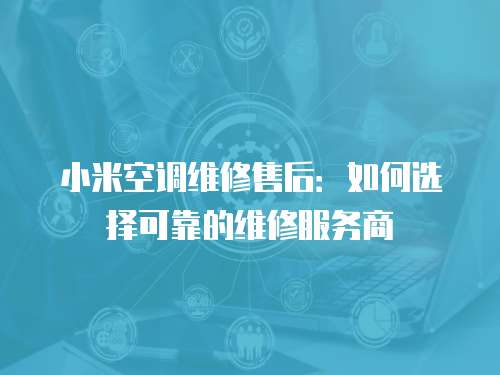 小米空調維修售后：如何選擇可靠的維修服務商