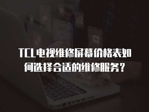 TCL電視維修屏幕價(jià)格表如何選擇合適的維修服務(wù)？