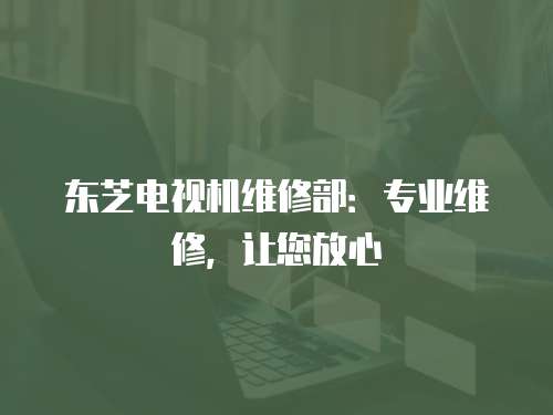 東芝電視機(jī)維修部：專業(yè)維修，讓您放心