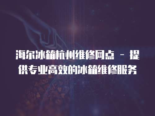  海爾冰箱杭州維修網點 - 提供專業(yè)高效的冰箱維修服務