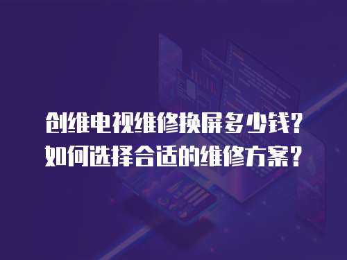 創(chuàng)維電視維修換屏多少錢？如何選擇合適的維修方案？