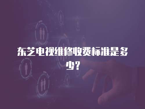 東芝電視維修收費標準是多少？