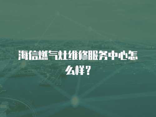 海信燃?xì)庠罹S修服務(wù)中心怎么樣？
