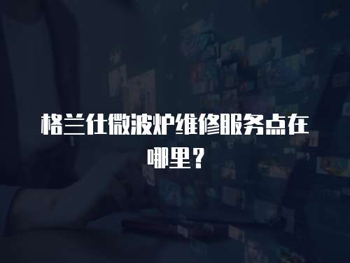 格蘭仕微波爐維修服務點在哪里？