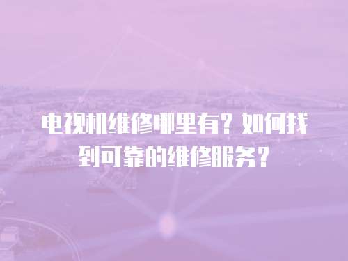 電視機維修哪里有？如何找到可靠的維修服務？