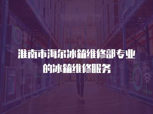 淮南市海爾冰箱維修部專業的冰箱維修服務