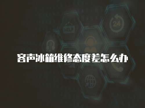 容聲冰箱維修態度差怎么辦