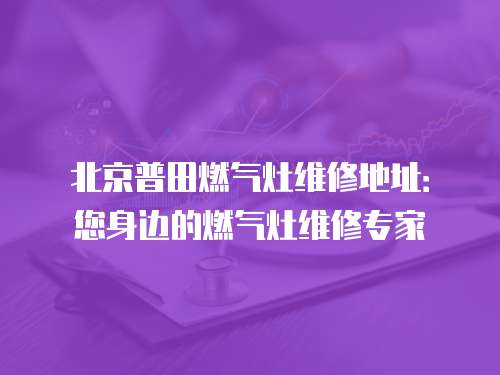 北京普田燃氣灶維修地址：您身邊的燃氣灶維修專家
