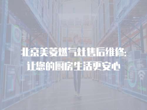 北京美菱燃氣灶售后維修：讓您的廚房生活更安心