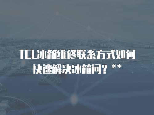 TCL冰箱維修聯系方式如何快速解決冰箱問？**