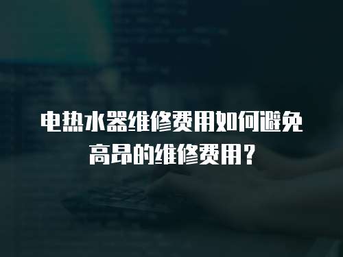 電熱水器維修費用如何避免高昂的維修費用？
