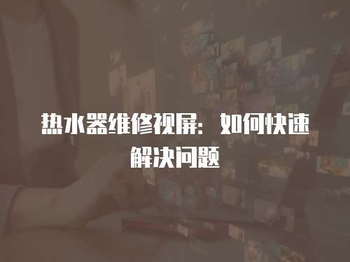熱水器維修視屏：如何快速解決問題
