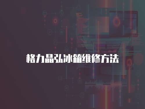 格力晶弘冰箱維修方法