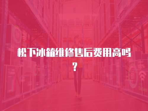 松下冰箱維修售后費用高嗎？