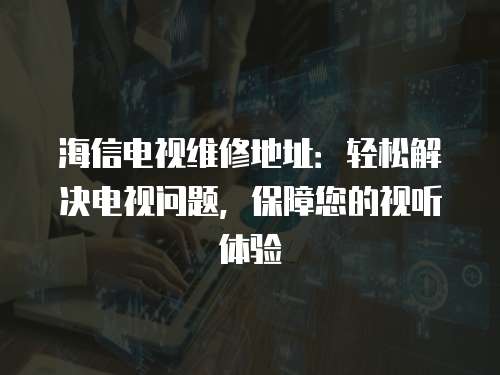 海信電視維修地址：輕松解決電視問題，保障您的視聽體驗