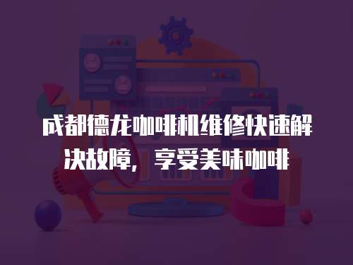 成都德龍咖啡機維修快速解決故障，享受美味咖啡