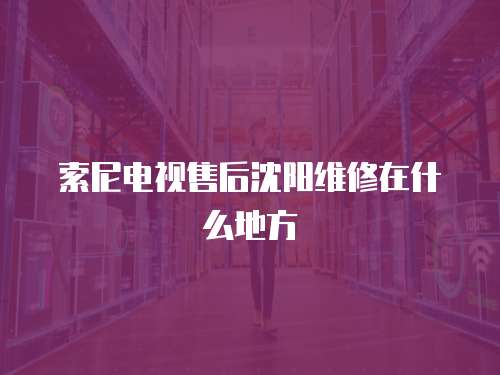索尼電視售后沈陽維修在什么地方