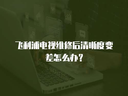 飛利浦電視維修后清晰度變差怎么辦？