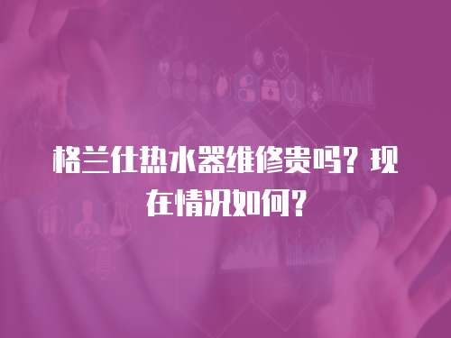 格蘭仕熱水器維修貴嗎？現(xiàn)在情況如何？