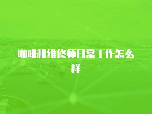 咖啡機維修師日常工作怎么樣