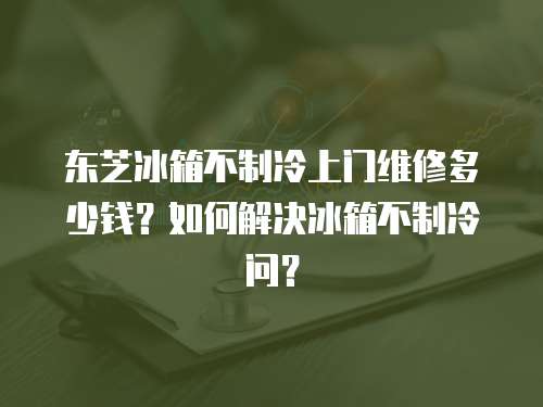 東芝冰箱不制冷上門維修多少錢？如何解決冰箱不制冷問？