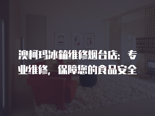 澳柯瑪冰箱維修煙臺(tái)店：專業(yè)維修，保障您的食品安全