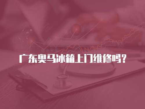 廣東奧馬冰箱上門維修嗎？