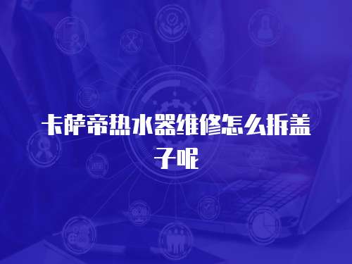 卡薩帝熱水器維修怎么拆蓋子呢