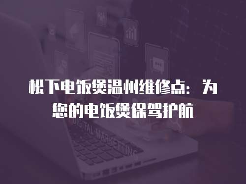 松下電飯煲溫州維修點：為您的電飯煲保駕護航