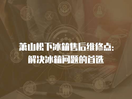 蕭山松下冰箱售后維修點：解決冰箱問題的首選