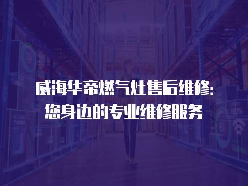 威海華帝燃氣灶售后維修：您身邊的專業維修服務