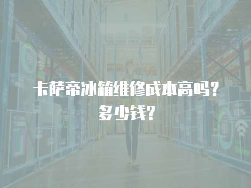 卡薩帝冰箱維修成本高嗎？多少錢？