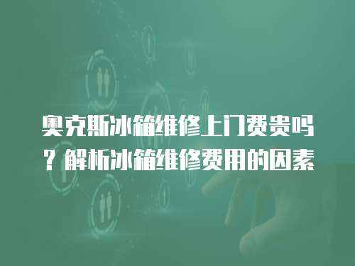 奧克斯冰箱維修上門費貴嗎？解析冰箱維修費用的因素