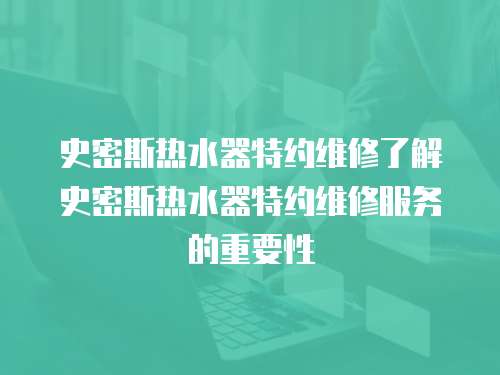 史密斯熱水器特約維修了解史密斯熱水器特約維修服務(wù)的重要性