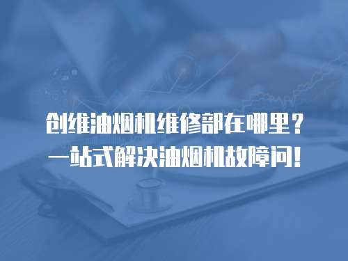 創(chuàng)維油煙機維修部在哪里？一站式解決油煙機故障問！