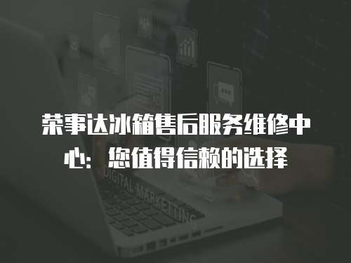 榮事達冰箱售后服務維修中心：您值得信賴的選擇