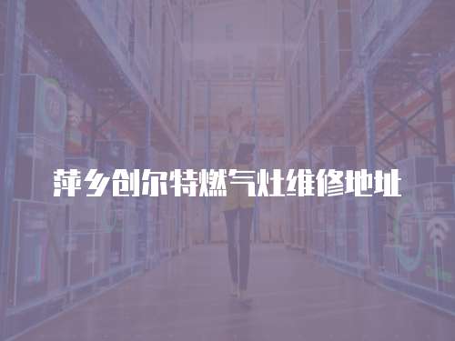 萍鄉創爾特燃氣灶維修地址