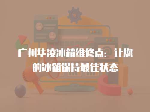廣州華凌冰箱維修點：讓您的冰箱保持最佳狀態(tài)