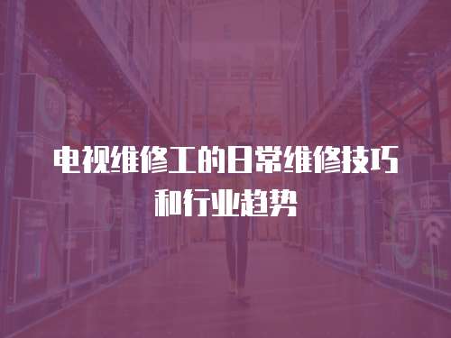 電視維修工的日常維修技巧和行業趨勢