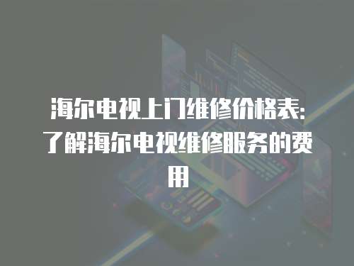 海爾電視上門維修價(jià)格表：了解海爾電視維修服務(wù)的費(fèi)用