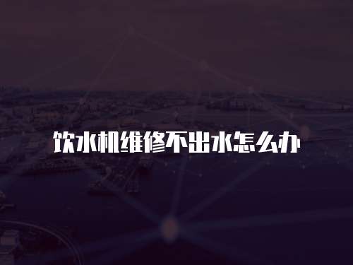 飲水機維修不出水怎么辦