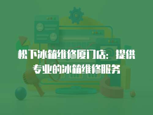 松下冰箱維修廈門店：提供專業的冰箱維修服務
