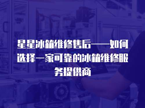 星星冰箱維修售后——如何選擇一家可靠的冰箱維修服務(wù)提供商