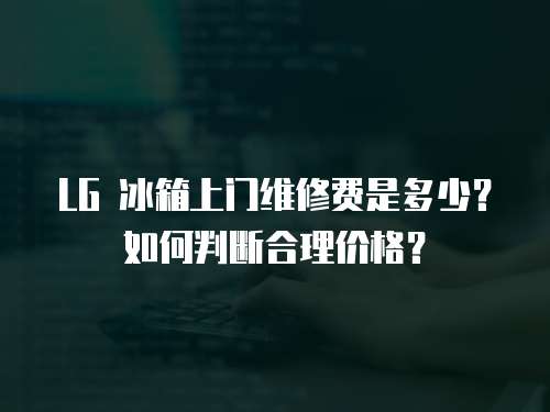 LG 冰箱上門維修費(fèi)是多少？如何判斷合理價格？