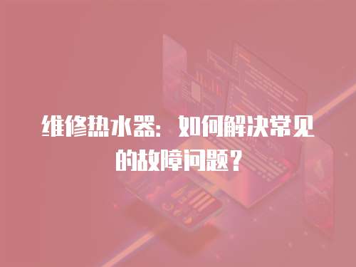 維修熱水器：如何解決常見的故障問題？