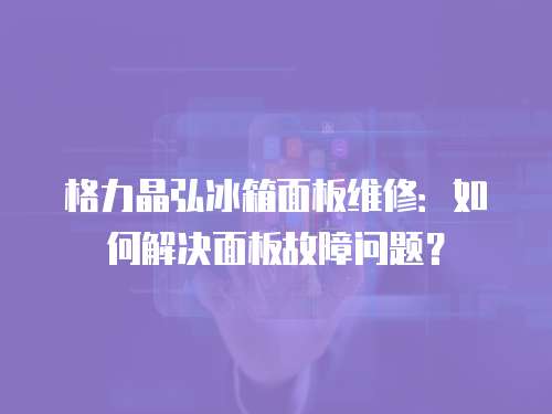 格力晶弘冰箱面板維修：如何解決面板故障問題？