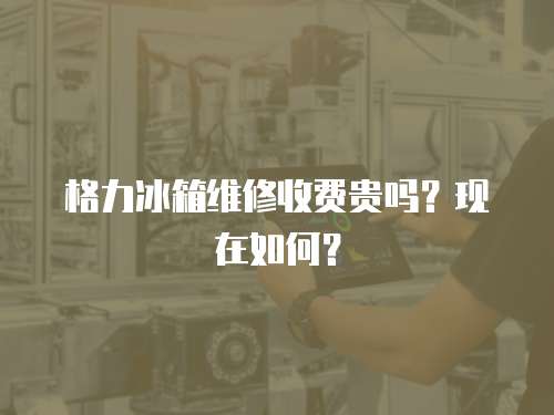 格力冰箱維修收費貴嗎？現在如何？