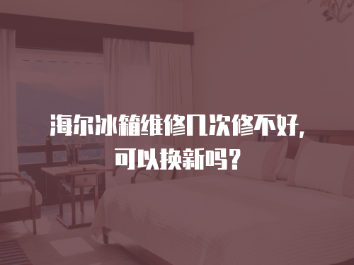 海爾冰箱維修幾次修不好，可以換新嗎？