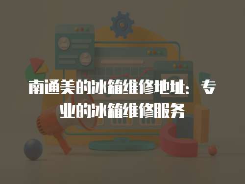 南通美的冰箱維修地址：專業(yè)的冰箱維修服務